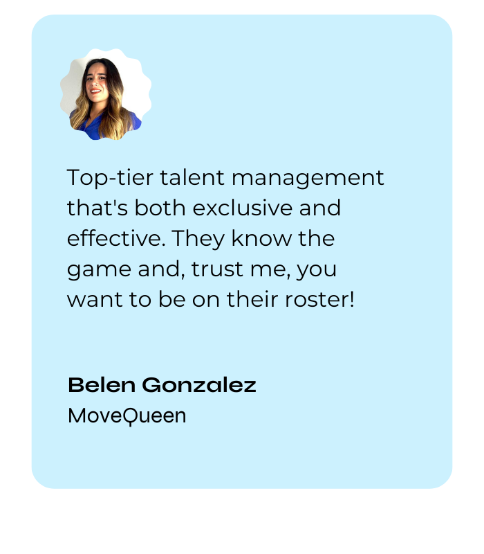 Top-tier talent management that's both exclusive and effective. They know the game and, trust me, you want to be on their roster! — Belen Gonzalez, MoveQueen